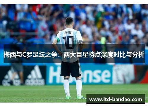 梅西与C罗足坛之争：两大巨星特点深度对比与分析