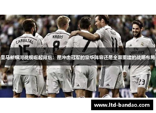 皇马新银河战舰崛起背后：是冲击冠军的豪华阵容还是全面重建的战略布局