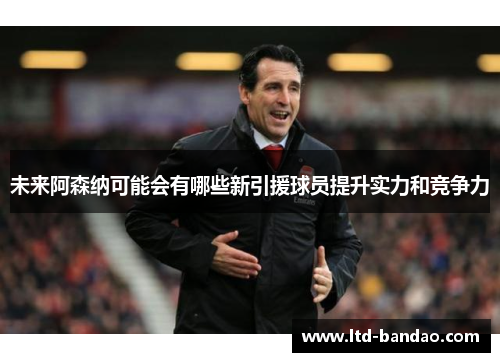 未来阿森纳可能会有哪些新引援球员提升实力和竞争力