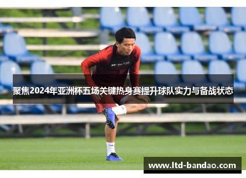 聚焦2024年亚洲杯五场关键热身赛提升球队实力与备战状态