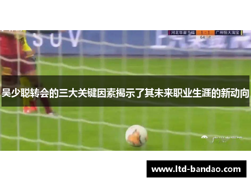 吴少聪转会的三大关键因素揭示了其未来职业生涯的新动向